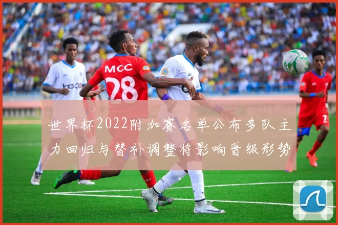 世界杯2022附加赛名单公布多队主力回归与替补调整将影响晋级形势