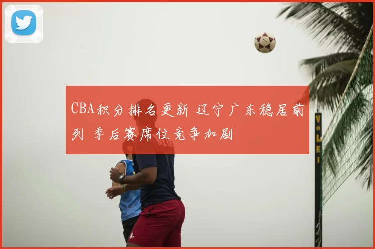 CBA积分排名更新 辽宁广东稳居前列 季后赛席位竞争加剧