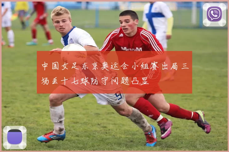 中国女足东京奥运会小组赛出局三场丢十七球防守问题凸显