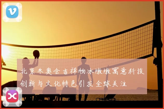 北京冬奥会吉祥物冰墩墩寓意科技创新与文化特色引发全球关注