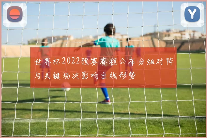 世界杯2022预赛赛程公布分组对阵与关键场次影响出线形势