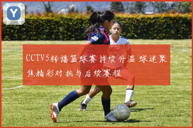 CCTV5转播篮球赛持续升温 球迷聚焦精彩对抗与后续赛程