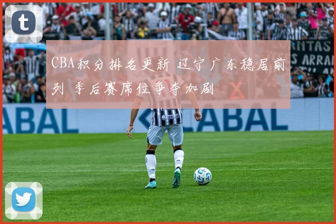 CBA积分排名更新 辽宁广东稳居前列 季后赛席位争夺加剧