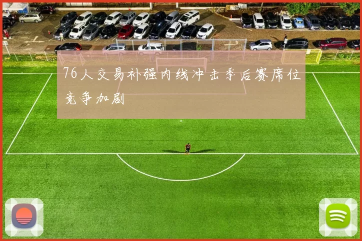 76人交易补强内线冲击季后赛席位竞争加剧