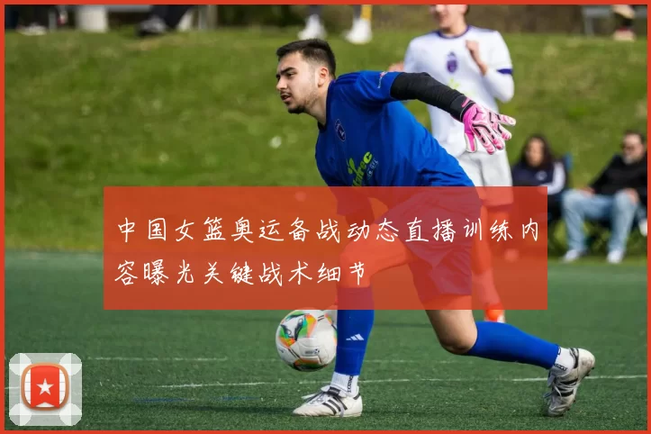 中国女篮奥运备战动态直播训练内容曝光关键战术细节