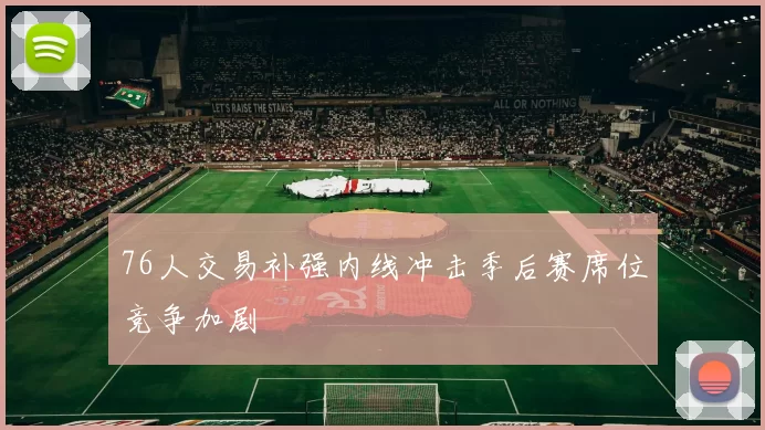 76人交易补强内线冲击季后赛席位竞争加剧