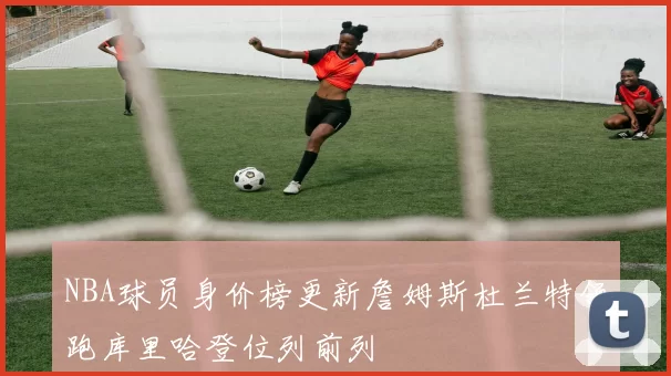 NBA球员身价榜更新詹姆斯杜兰特领跑库里哈登位列前列