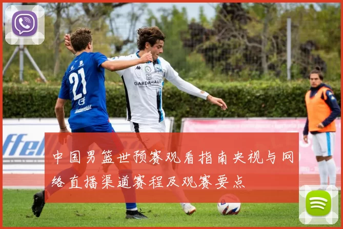 中国男篮世预赛观看指南央视与网络直播渠道赛程及观赛要点