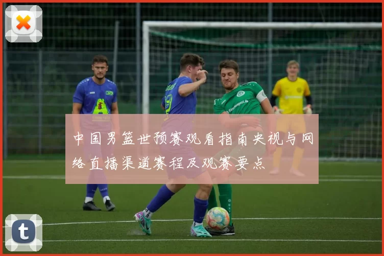 中国男篮世预赛观看指南央视与网络直播渠道赛程及观赛要点