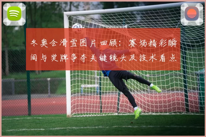 冬奥会滑雪图片回顾：赛场精彩瞬间与奖牌争夺关键镜头及技术看点解析