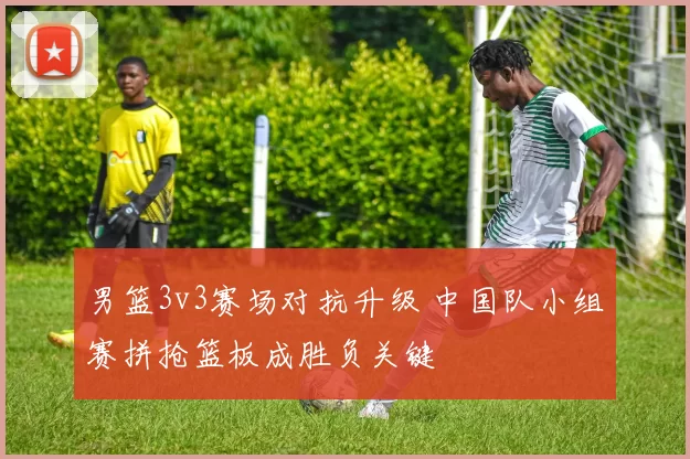 男篮3v3赛场对抗升级 中国队小组赛拼抢篮板成胜负关键