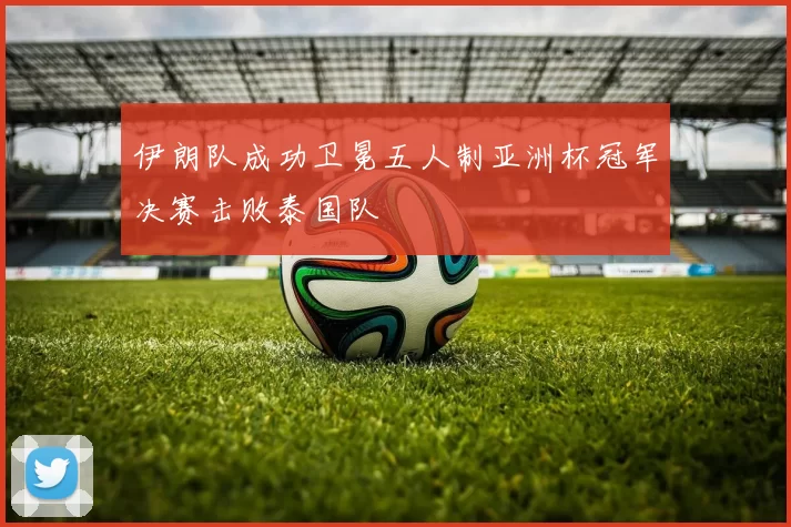 伊朗队成功卫冕五人制亚洲杯冠军决赛击败泰国队