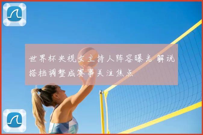 世界杯央视女主持人阵容曝光 解说搭档调整成赛事关注焦点