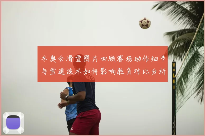 冬奥会滑雪图片回顾赛场动作细节与雪道技术如何影响胜负对比分析