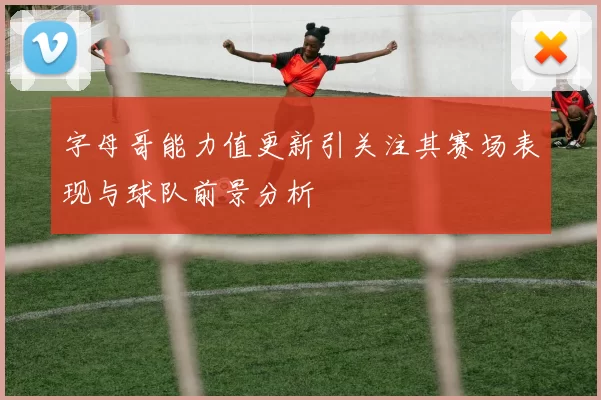 字母哥能力值更新引关注其赛场表现与球队前景分析