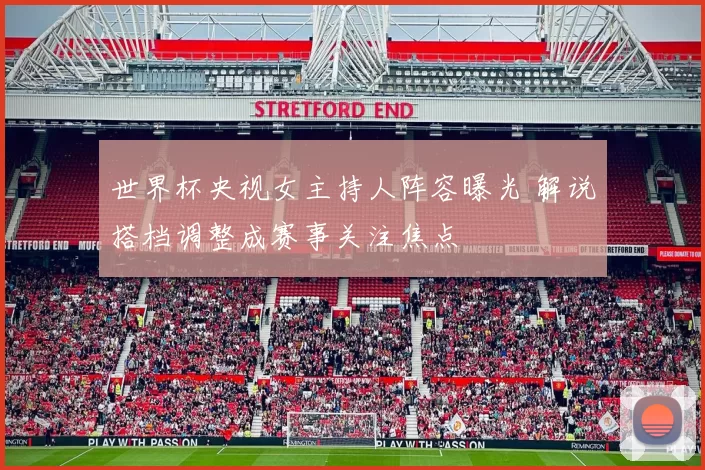 世界杯央视女主持人阵容曝光 解说搭档调整成赛事关注焦点