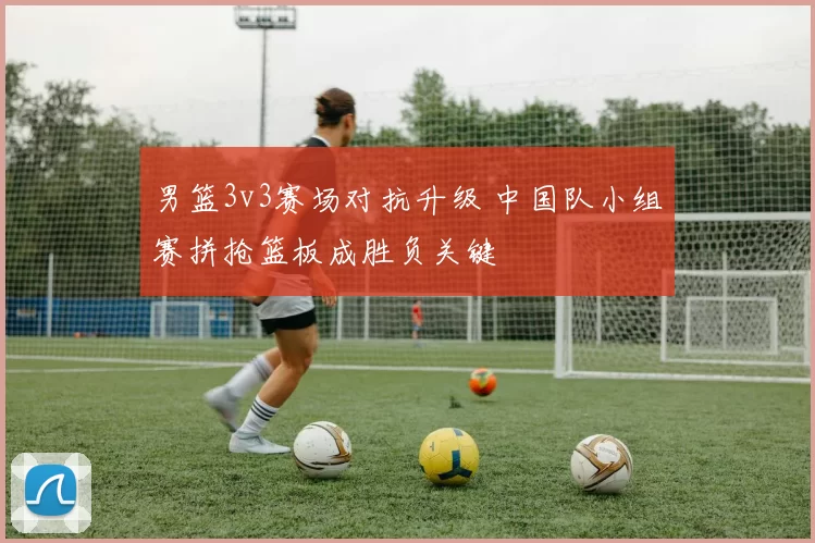 男篮3v3赛场对抗升级 中国队小组赛拼抢篮板成胜负关键