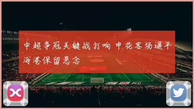 中超争冠关键战打响 申花客场逼平海港保留悬念