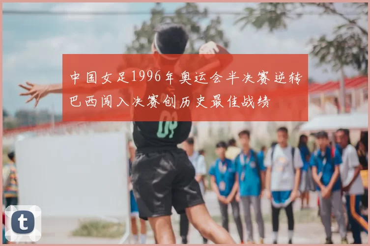 中国女足1996年奥运会半决赛逆转巴西闯入决赛创历史最佳战绩