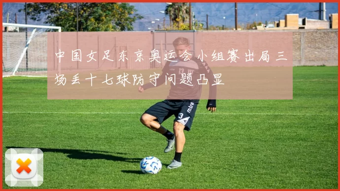 中国女足东京奥运会小组赛出局三场丢十七球防守问题凸显