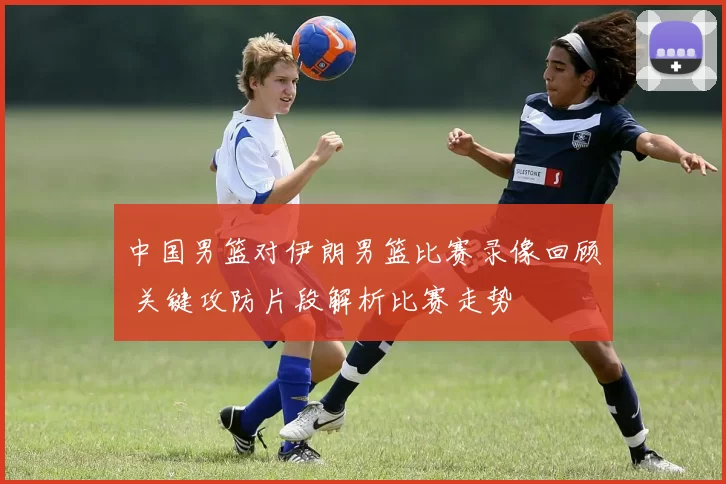 中国男篮对伊朗男篮比赛录像回顾 关键攻防片段解析比赛走势