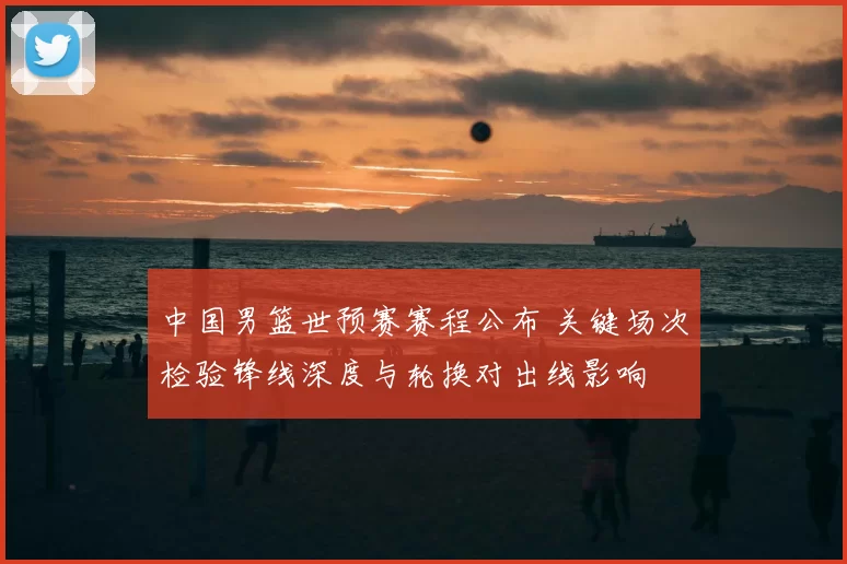 中国男篮世预赛赛程公布 关键场次检验锋线深度与轮换对出线影响