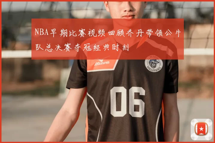 NBA早期比赛视频回顾乔丹带领公牛队总决赛夺冠经典时刻