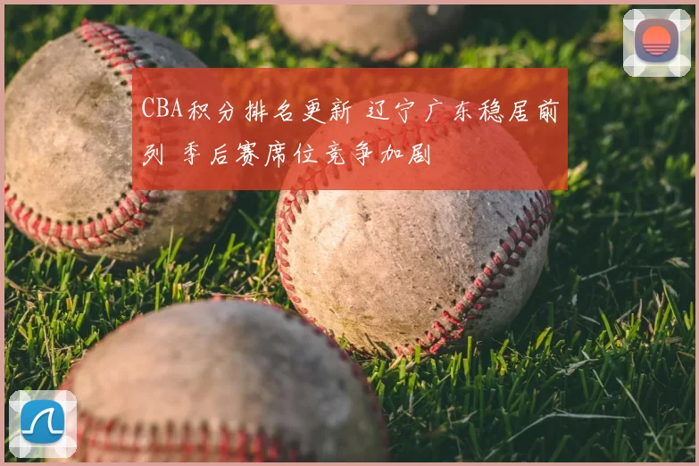 CBA积分排名更新 辽宁广东稳居前列 季后赛席位竞争加剧